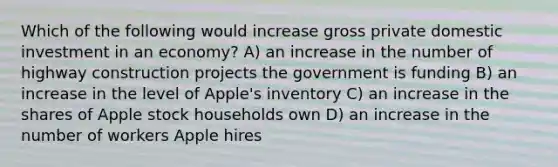 Which of the following would increase gross private domestic investment in an economy? A) an increase in the number of highway construction projects the government is funding B) an increase in the level of Apple's inventory C) an increase in the shares of Apple stock households own D) an increase in the number of workers Apple hires