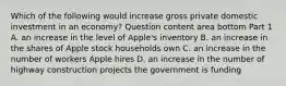 Which of the following would increase gross private domestic investment in an​ economy? Question content area bottom Part 1 A. an increase in the level of​ Apple's inventory B. an increase in the shares of Apple stock households own C. an increase in the number of workers Apple hires D. an increase in the number of highway construction projects the government is funding