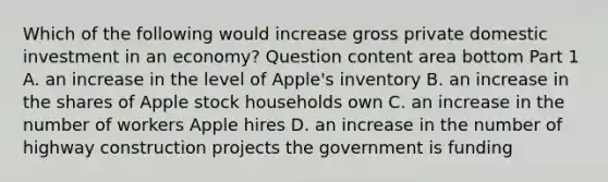 Which of the following would increase gross private domestic investment in an​ economy? Question content area bottom Part 1 A. an increase in the level of​ Apple's inventory B. an increase in the shares of Apple stock households own C. an increase in the number of workers Apple hires D. an increase in the number of highway construction projects the government is funding