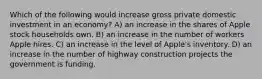 Which of the following would increase gross private domestic investment in an economy? A) an increase in the shares of Apple stock households own. B) an increase in the number of workers Apple hires. C) an increase in the level of Apple's inventory. D) an increase in the number of highway construction projects the government is funding.