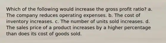 Which of the following would increase the gross profit ratio? a. The company reduces operating expenses. b. The cost of inventory increases. c. The number of units sold increases. d. The sales price of a product increases by a higher percentage than does its cost of goods sold.