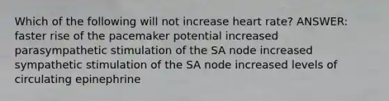 Which of the following will not increase heart rate? ANSWER: faster rise of the pacemaker potential increased parasympathetic stimulation of the SA node increased sympathetic stimulation of the SA node increased levels of circulating epinephrine