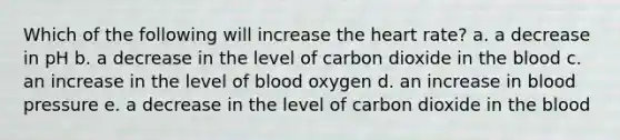 Which of the following will increase the heart rate? a. a decrease in pH b. a decrease in the level of carbon dioxide in the blood c. an increase in the level of blood oxygen d. an increase in blood pressure e. a decrease in the level of carbon dioxide in the blood