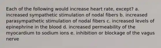 Each of the following would increase heart rate, except? a. increased sympathetic stimulation of nodal fibers b. increased parasympathetic stimulation of nodal fibers c. increased levels of epinephrine in the blood d. increased permeability of the myocardium to sodium ions e. inhibition or blockage of the vagus nerve