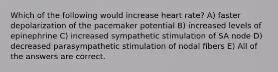 Which of the following would increase heart rate? A) faster depolarization of the pacemaker potential B) increased levels of epinephrine C) increased sympathetic stimulation of SA node D) decreased parasympathetic stimulation of nodal fibers E) All of the answers are correct.