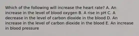 Which of the following will increase the heart rate? A. An increase in the level of blood oxygen B. A rise in pH C. A decrease in the level of carbon dioxide in the blood D. An increase in the level of carbon dioxide in the blood E. An increase in blood pressure