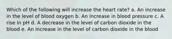 Which of the following will increase the heart rate? a. An increase in the level of blood oxygen b. An increase in blood pressure c. A rise in pH d. A decrease in the level of carbon dioxide in the blood e. An increase in the level of carbon dioxide in the blood