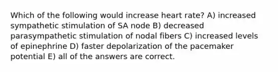 Which of the following would increase heart rate? A) increased sympathetic stimulation of SA node B) decreased parasympathetic stimulation of nodal fibers C) increased levels of epinephrine D) faster depolarization of the pacemaker potential E) all of the answers are correct.