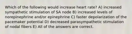 Which of the following would increase heart rate? A) increased sympathetic stimulation of SA node B) increased levels of norepinephrine and/or epinephrine C) faster depolarization of the pacemaker potential D) decreased parasympathetic stimulation of nodal fibers E) All of the answers are correct.