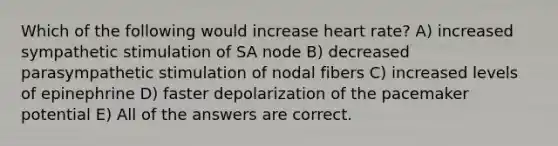 Which of the following would increase heart rate? A) increased sympathetic stimulation of SA node B) decreased parasympathetic stimulation of nodal fibers C) increased levels of epinephrine D) faster depolarization of the pacemaker potential E) All of the answers are correct.