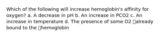 Which of the following will increase hemoglobin's affinity for oxygen? a. A decrease in pH b. An increase in PCO2 c. An increase in temperature d. The presence of some O2 already bound to the hemoglobin