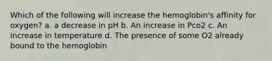 Which of the following will increase the hemoglobin's affinity for oxygen? a. a decrease in pH b. An increase in Pco2 c. An increase in temperature d. The presence of some O2 already bound to the hemoglobin