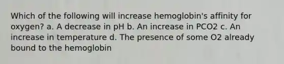 Which of the following will increase hemoglobin's affinity for oxygen? a. A decrease in pH b. An increase in PCO2 c. An increase in temperature d. The presence of some O2 already bound to the hemoglobin