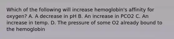 Which of the following will increase hemoglobin's affinity for oxygen? A. A decrease in pH B. An increase in PCO2 C. An increase in temp. D. The pressure of some O2 already bound to the hemoglobin