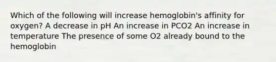 Which of the following will increase hemoglobin's affinity for oxygen? A decrease in pH An increase in PCO2 An increase in temperature The presence of some O2 already bound to the hemoglobin