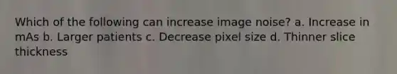 Which of the following can increase image noise? a. Increase in mAs b. Larger patients c. Decrease pixel size d. Thinner slice thickness