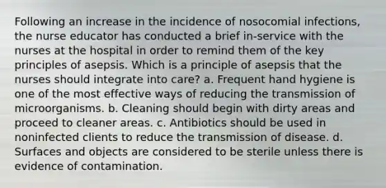 Following an increase in the incidence of nosocomial infections, the nurse educator has conducted a brief in-service with the nurses at the hospital in order to remind them of the key principles of asepsis. Which is a principle of asepsis that the nurses should integrate into care? a. Frequent hand hygiene is one of the most effective ways of reducing the transmission of microorganisms. b. Cleaning should begin with dirty areas and proceed to cleaner areas. c. Antibiotics should be used in noninfected clients to reduce the transmission of disease. d. Surfaces and objects are considered to be sterile unless there is evidence of contamination.