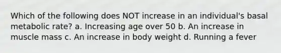 Which of the following does NOT increase in an individual's basal metabolic rate? a. Increasing age over 50 b. An increase in muscle mass c. An increase in body weight d. Running a fever