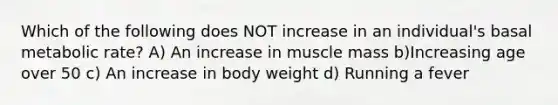 Which of the following does NOT increase in an individual's basal metabolic rate? A) An increase in muscle mass b)Increasing age over 50 c) An increase in body weight d) Running a fever