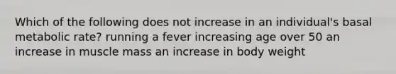 Which of the following does not increase in an individual's basal metabolic rate? running a fever increasing age over 50 an increase in muscle mass an increase in body weight