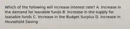 Which of the following will increase interest rate? A. Increase in the demand for loanable funds B. Increase in the supply for loanable funds C. Increase in the Budget Surplus D. Increase in Household Saving