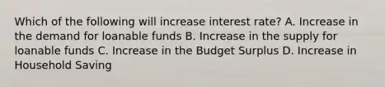 Which of the following will increase interest rate? A. Increase in the demand for loanable funds B. Increase in the supply for loanable funds C. Increase in the Budget Surplus D. Increase in Household Saving