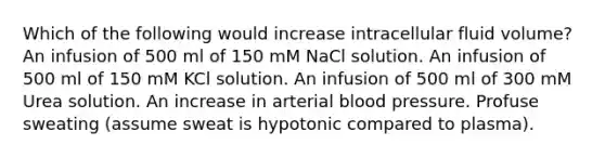 Which of the following would increase intracellular fluid volume? An infusion of 500 ml of 150 mM NaCl solution. An infusion of 500 ml of 150 mM KCl solution. An infusion of 500 ml of 300 mM Urea solution. An increase in arterial blood pressure. Profuse sweating (assume sweat is hypotonic compared to plasma).