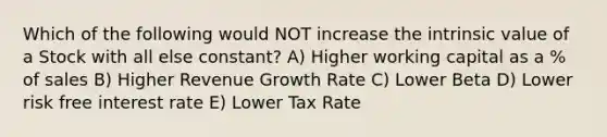 Which of the following would NOT increase the intrinsic value of a Stock with all else constant? A) Higher working capital as a % of sales B) Higher Revenue Growth Rate C) Lower Beta D) Lower risk free interest rate E) Lower Tax Rate