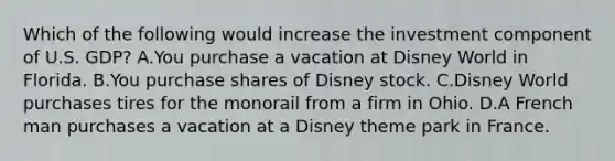 Which of the following would increase the investment component of U.S. GDP? A.You purchase a vacation at Disney World in Florida. B.You purchase shares of Disney stock. C.Disney World purchases tires for the monorail from a firm in Ohio. D.A French man purchases a vacation at a Disney theme park in France.