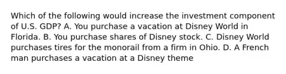 Which of the following would increase the investment component of U.S. GDP? A. You purchase a vacation at Disney World in Florida. B. You purchase shares of Disney stock. C. Disney World purchases tires for the monorail from a firm in Ohio. D. A French man purchases a vacation at a Disney theme