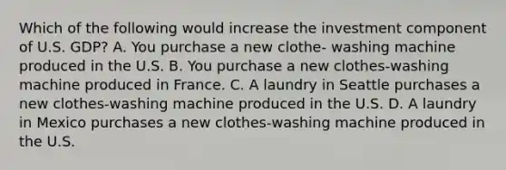 Which of the following would increase the investment component of U.S. GDP? A. You purchase a new clothe- washing machine produced in the U.S. B. You purchase a new clothes-washing machine produced in France. C. A laundry in Seattle purchases a new clothes-washing machine produced in the U.S. D. A laundry in Mexico purchases a new clothes-washing machine produced in the U.S.