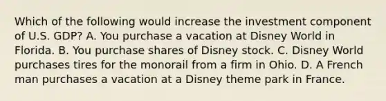 Which of the following would increase the investment component of U.S. GDP? A. You purchase a vacation at Disney World in Florida. B. You purchase shares of Disney stock. C. Disney World purchases tires for the monorail from a firm in Ohio. D. A French man purchases a vacation at a Disney theme park in France.