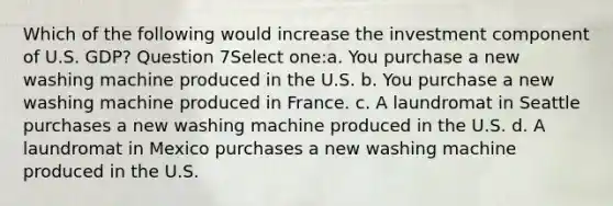 Which of the following would increase the investment component of U.S. GDP? Question 7Select one:a. You purchase a new washing machine produced in the U.S. b. You purchase a new washing machine produced in France. c. A laundromat in Seattle purchases a new washing machine produced in the U.S. d. A laundromat in Mexico purchases a new washing machine produced in the U.S.