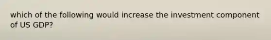 which of the following would increase the investment component of US GDP?