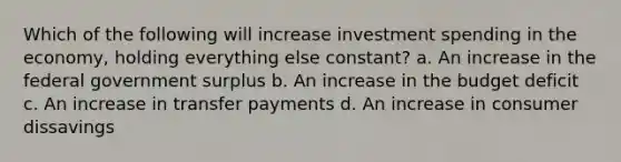 Which of the following will increase investment spending in the economy, holding everything else constant? a. An increase in the federal government surplus b. An increase in the budget deficit c. An increase in transfer payments d. An increase in consumer dissavings