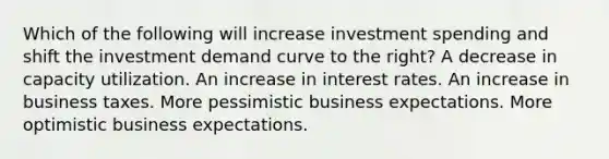 Which of the following will increase investment spending and shift the investment demand curve to the right? A decrease in capacity utilization. An increase in interest rates. An increase in business taxes. More pessimistic business expectations. More optimistic business expectations.