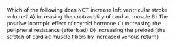 Which of the following does NOT increase left ventricular stroke volume? A) Increasing the contractility of cardiac muscle B) The positive inotropic effect of thyroid hormone C) Increasing the peripheral resistance (afterload) D) Increasing the preload (the stretch of cardiac muscle fibers by increased venous return)