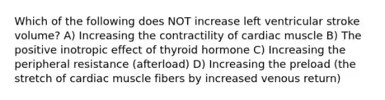 Which of the following does NOT increase left ventricular stroke volume? A) Increasing the contractility of cardiac muscle B) The positive inotropic effect of thyroid hormone C) Increasing the peripheral resistance (afterload) D) Increasing the preload (the stretch of cardiac muscle fibers by increased venous return)