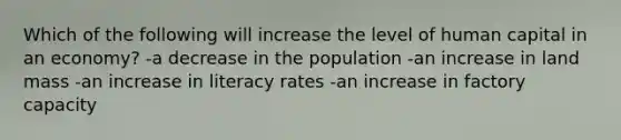 Which of the following will increase the level of human capital in an economy? -a decrease in the population -an increase in land mass -an increase in literacy rates -an increase in factory capacity