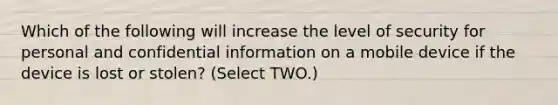 Which of the following will increase the level of security for personal and confidential information on a mobile device if the device is lost or stolen? (Select TWO.)