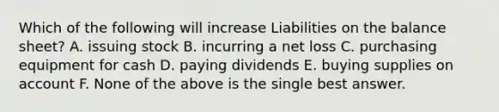 Which of the following will increase Liabilities on the balance sheet? A. issuing stock B. incurring a net loss C. purchasing equipment for cash D. paying dividends E. buying supplies on account F. None of the above is the single best answer.