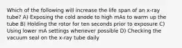 Which of the following will increase the life span of an x-ray tube? A) Exposing the cold anode to high mAs to warm up the tube B) Holding the rotor for ten seconds prior to exposure C) Using lower mA settings whenever possible D) Checking the vacuum seal on the x-ray tube daily