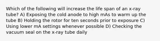 Which of the following will increase the life span of an x-ray tube? A) Exposing the cold anode to high mAs to warm up the tube B) Holding the rotor for ten seconds prior to exposure C) Using lower mA settings whenever possible D) Checking the vacuum seal on the x-ray tube daily