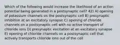 Which of the following would increase the likelihood of an action potential being generated in a postsynaptic cell? 42) A) opening of potassium channels on the postsynaptic cell B) presynaptic inhibition at an excitatory synapse C) opening of chloride channels on a postsynaptic cell with no active transport of chloride ions D) presynaptic excitation at an excitatory synapse E) opening of chloride channels on a postsynaptic cell that actively transports chloride ions out of the cell