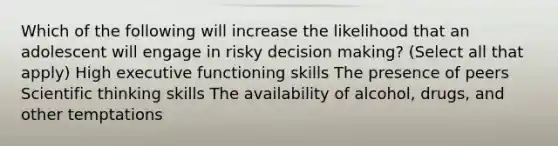 Which of the following will increase the likelihood that an adolescent will engage in risky decision making? (Select all that apply) High executive functioning skills The presence of peers Scientific thinking skills The availability of alcohol, drugs, and other temptations