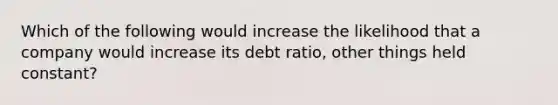 Which of the following would increase the likelihood that a company would increase its debt ratio, other things held constant?