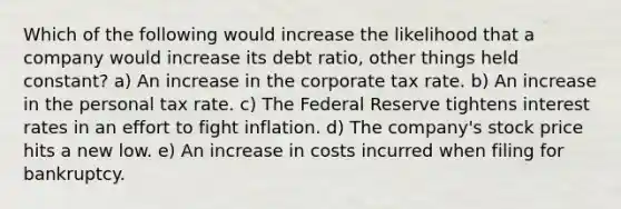 Which of the following would increase the likelihood that a company would increase its debt ratio, other things held constant? a) An increase in the corporate tax rate. b) An increase in the personal tax rate. c) The Federal Reserve tightens interest rates in an effort to fight inflation. d) The company's stock price hits a new low. e) An increase in costs incurred when filing for bankruptcy.