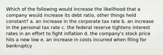 Which of the following would increase the likelihood that a company would increase its debt ratio, other things held constant? a. an increase in the corporate tax rate b. an increase in the personal tax rate c. the federal reserve tightens interest rates in an effort to fight inflation d. the company's stock price hits a new low e. an increase in costs incurred when filing for bankruptcy