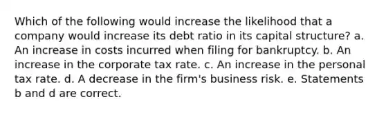 Which of the following would increase the likelihood that a company would increase its debt ratio in its capital structure? a. An increase in costs incurred when filing for bankruptcy. b. An increase in the corporate tax rate. c. An increase in the personal tax rate. d. A decrease in the firm's business risk. e. Statements b and d are correct.