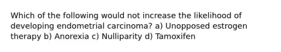 Which of the following would not increase the likelihood of developing endometrial carcinoma? a) Unopposed estrogen therapy b) Anorexia c) Nulliparity d) Tamoxifen